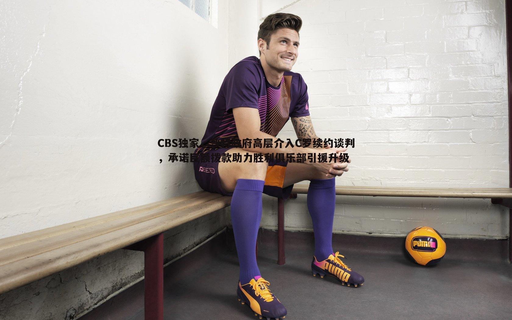 CBS独家，沙特政府高层介入C罗续约谈判，承诺巨额拨款助力胜利俱乐部引援升级