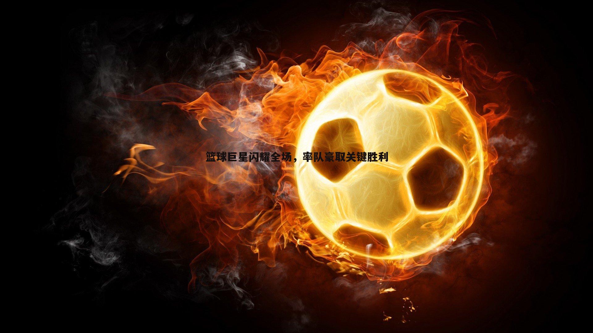 篮球巨星闪耀全场,率队豪取关键胜利